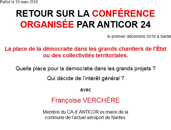 Publié le 30 mars 2019 RETOUR SUR LA CONFÉRENCE ORGANISÉE PAR ANTICOR 24 le premier décembre 2018 à Sarlat La place de la démocratie dans les grands chantiers de l'État ou des collectivités territoriales. Quelle place pour la démocratie dans les grands projets ? Qui décide de l’intérêt général ? avec Françoise VERCHÈRE Membre du CA d’ ANTICOR ex maire de la commune de l’actuel aéroport de Nantes. 