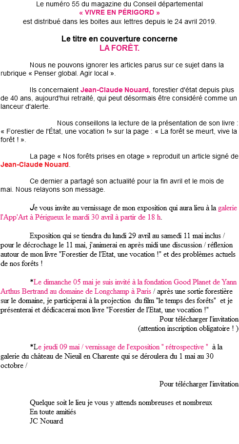 Le numéro 55 du magazine du Conseil départemental « VIVRE EN PÉRIGORD » est distribué dans les boites aux lettres depuis le 24 avril 2019. Le titre en couverture concerne LA FORÊT. Nous ne pouvons ignorer les articles parus sur ce sujet dans la rubrique « Penser global. Agir local ». Ils concernaient Jean-Claude Nouard, forestier d'état depuis plus de 40 ans, aujourd'hui retraité, qui peut désormais être considéré comme un lanceur d'alerte. Nous conseillons la lecture de la présentation de son livre : « Forestier de l'État, une vocation !» sur la page : « La forêt se meurt, vive la forêt ! ». La page « Nos forêts prises en otage » reproduit un article signé de Jean-Claude Nouard. Ce dernier a partagé son actualité pour la fin avril et le mois de mai. Nous relayons son message. Je vous invite au vernissage de mon exposition qui aura lieu à la galerie l'App'Art à Périgueux le mardi 30 avril à partir de 18 h. Exposition qui se tiendra du lundi 29 avril au samedi 11 mai inclus / pour le décrochage le 11 mai, j'animerai en après midi une discussion / réflexion autour de mon livre "Forestier de l'Etat, une vocation !" et des problèmes actuels de nos forêts ! *Le dimanche 05 mai je suis invité à la fondation Good Planet de Yann Arthus Bertrand au domaine de Longchamp à Paris / après une sortie forestière sur le domaine, je participerai à la projection du film "le temps des forêts" et je présenterai et dédicacerai mon livre "Forestier de l'Etat, une vocation !" Pour télécharger l'invitation (attention inscription obligatoire ! ) *Le jeudi 09 mai / vernissage de l'exposition " rétrospective " à la galerie du château de Nieuil en Charente qui se déroulera du 1 mai au 30 octobre / Pour télécharger l'invitation Quelque soit le lieu je vous y attends nombreuses et nombreux En toute amitiés JC Nouard 